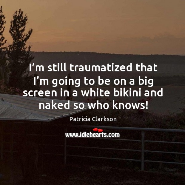I’m still traumatized that I’m going to be on a big screen in a white bikini and naked so who knows! Patricia Clarkson Picture Quote