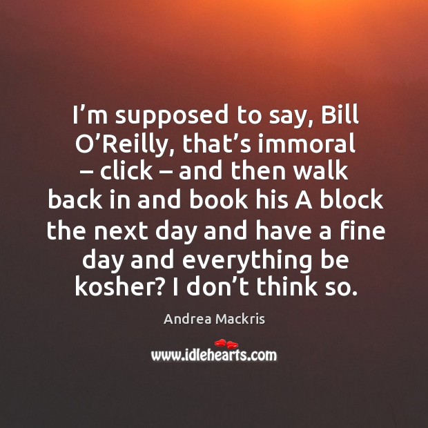 I’m supposed to say, bill o’reilly, that’s immoral – click – and then walk back in and book his 