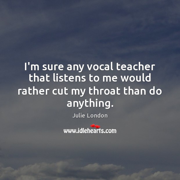 I’m sure any vocal teacher that listens to me would rather cut my throat than do anything. Image