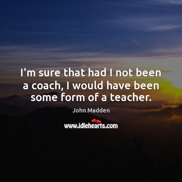 I’m sure that had I not been a coach, I would have been some form of a teacher. John Madden Picture Quote