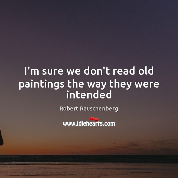 I’m sure we don’t read old paintings the way they were intended Robert Rauschenberg Picture Quote