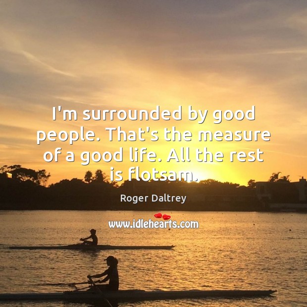 I’m surrounded by good people. That’s the measure of a good life. All the rest is flotsam. Roger Daltrey Picture Quote
