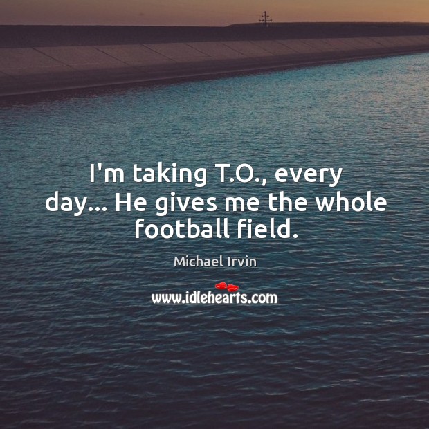 I’m taking T.O., every day… He gives me the whole football field. Michael Irvin Picture Quote