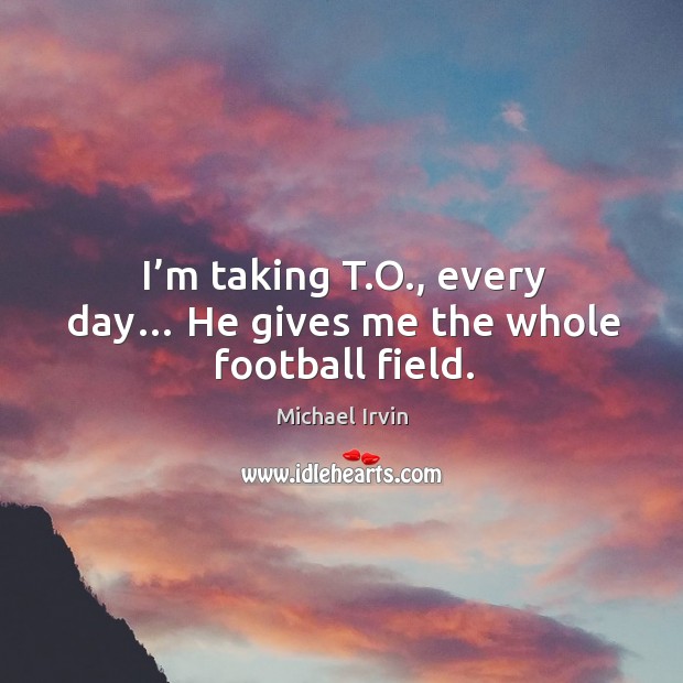 I’m taking t.o., every day… he gives me the whole football field. Michael Irvin Picture Quote