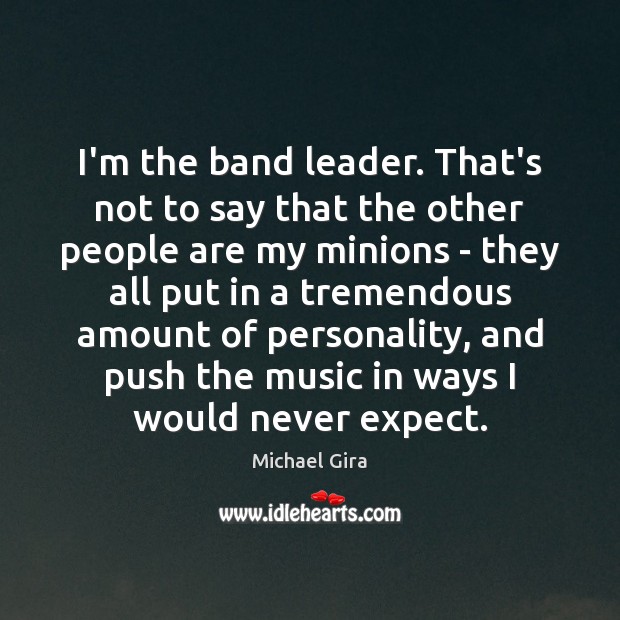 I’m the band leader. That’s not to say that the other people Image
