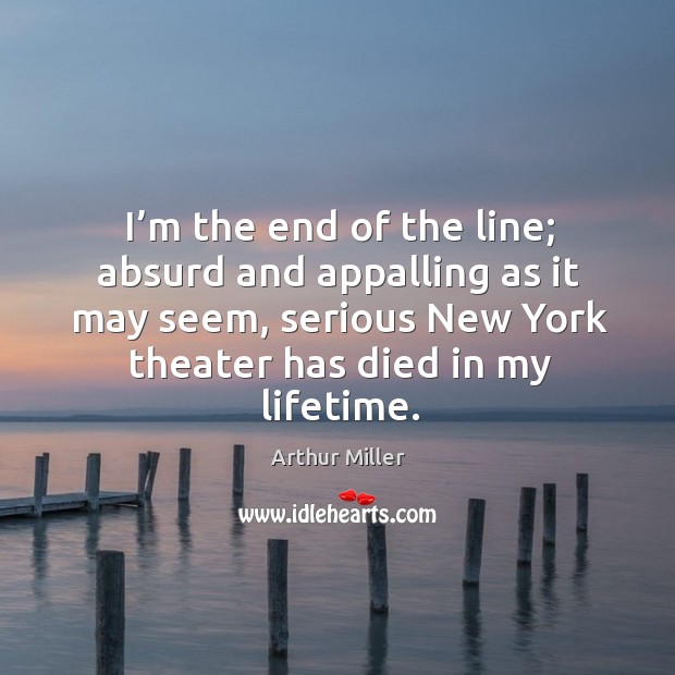 I’m the end of the line; absurd and appalling as it may seem, serious new york Arthur Miller Picture Quote