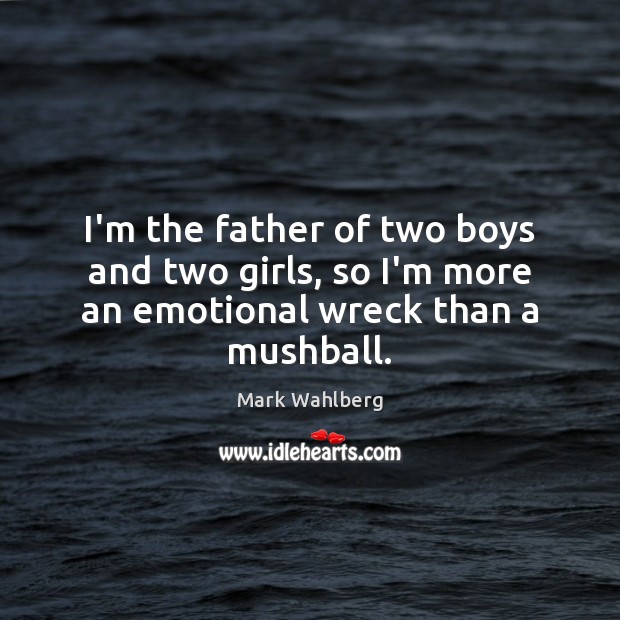 I’m the father of two boys and two girls, so I’m more an emotional wreck than a mushball. 
