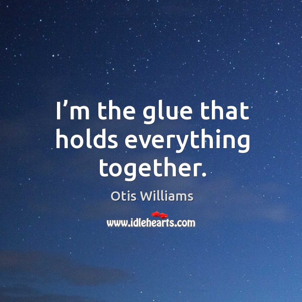 I’m the glue that holds everything together. Otis Williams Picture Quote