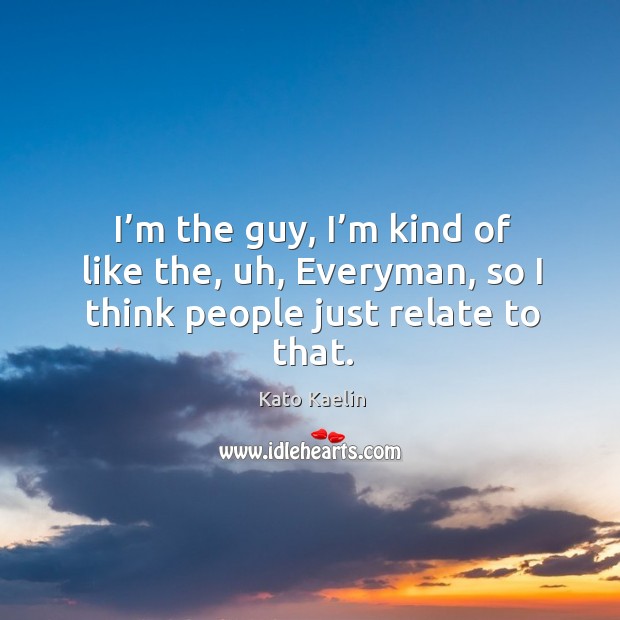 I’m the guy, I’m kind of like the, uh, everyman, so I think people just relate to that. Image