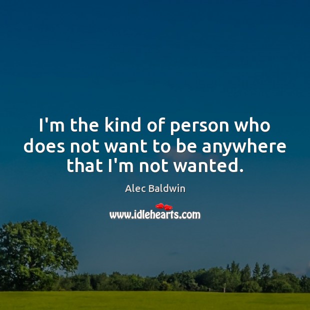I’m the kind of person who does not want to be anywhere that I’m not wanted. Alec Baldwin Picture Quote
