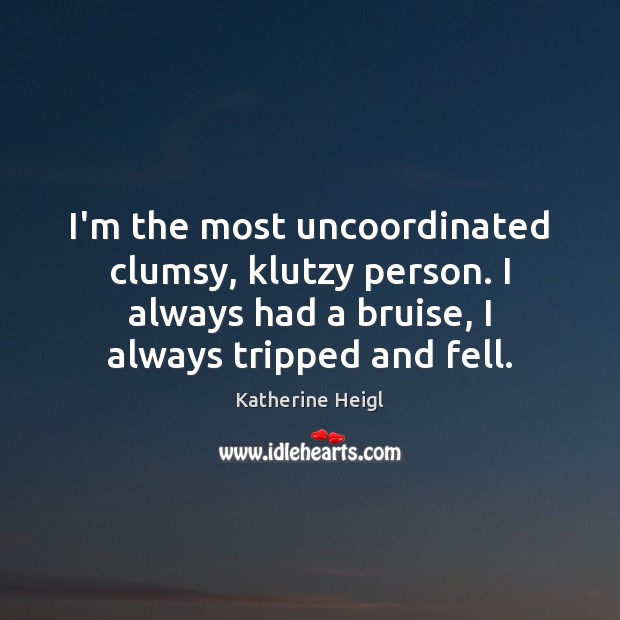 I’m the most uncoordinated clumsy, klutzy person. I always had a bruise, 