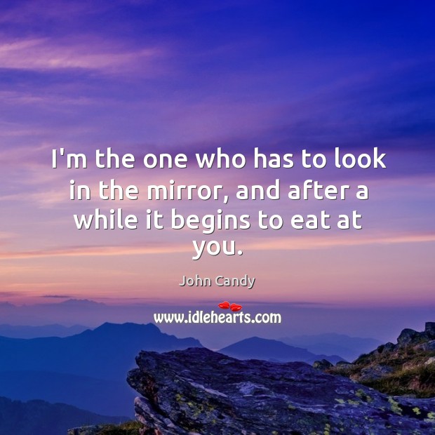I’m the one who has to look in the mirror, and after a while it begins to eat at you. John Candy Picture Quote