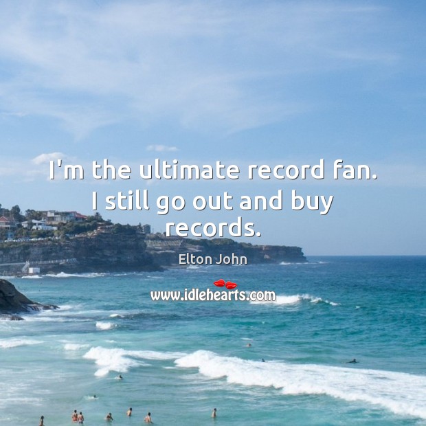 I’m the ultimate record fan. I still go out and buy records. Elton John Picture Quote