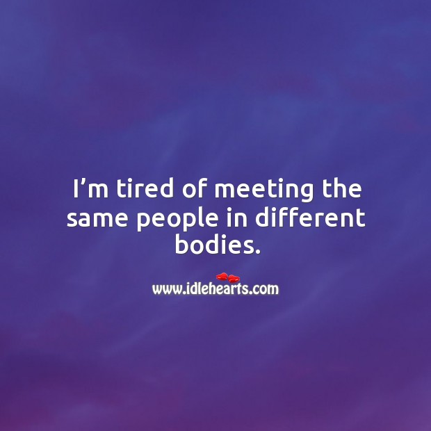 I’m tired of meeting the same people in different bodies. 