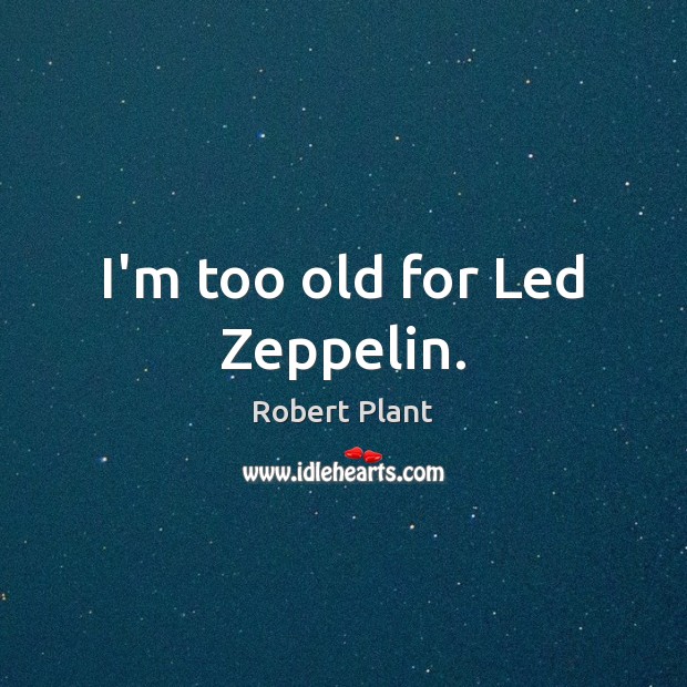 I’m too old for Led Zeppelin. 