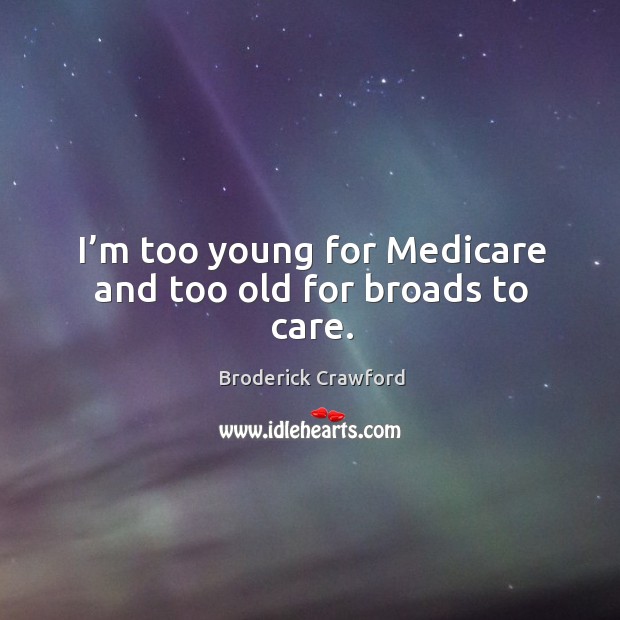 I’m too young for medicare and too old for broads to care. 