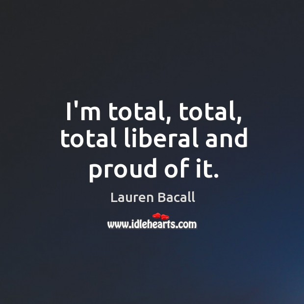I’m total, total, total liberal and proud of it. Lauren Bacall Picture Quote