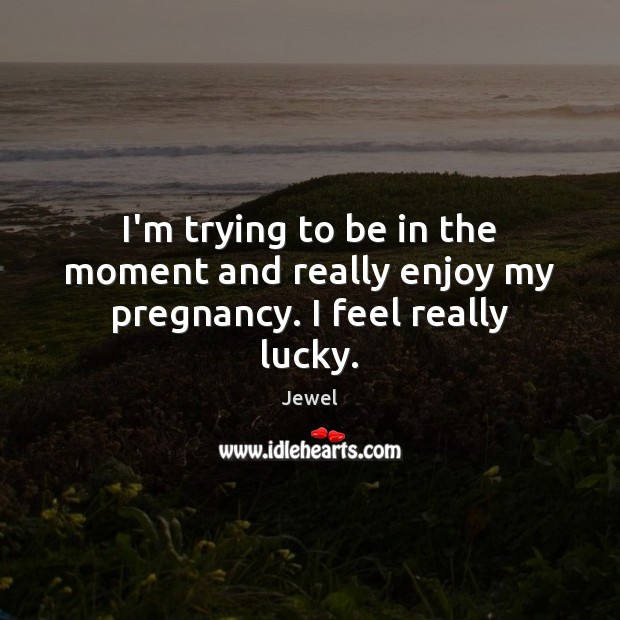 I’m trying to be in the moment and really enjoy my pregnancy. I feel really lucky. Jewel Picture Quote
