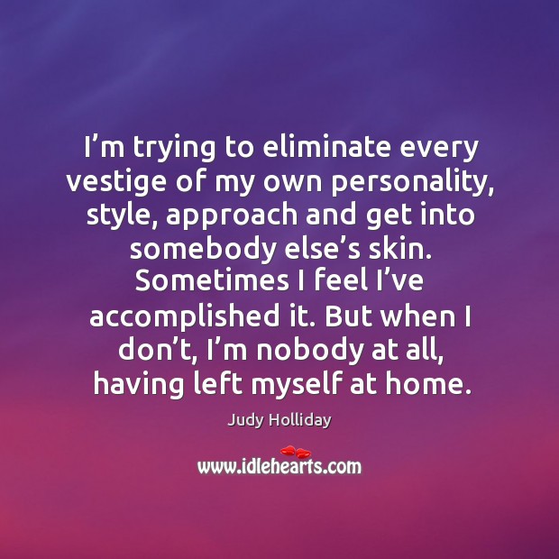 I’m trying to eliminate every vestige of my own personality, style, approach and get into somebody else’s skin. Judy Holliday Picture Quote
