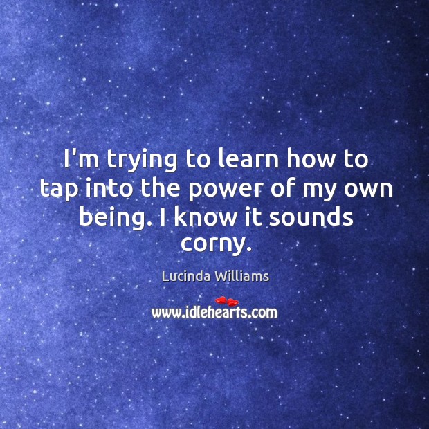 I’m trying to learn how to tap into the power of my own being. I know it sounds corny. Lucinda Williams Picture Quote