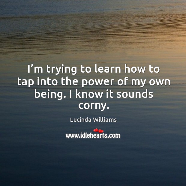 I’m trying to learn how to tap into the power of my own being. I know it sounds corny. Lucinda Williams Picture Quote