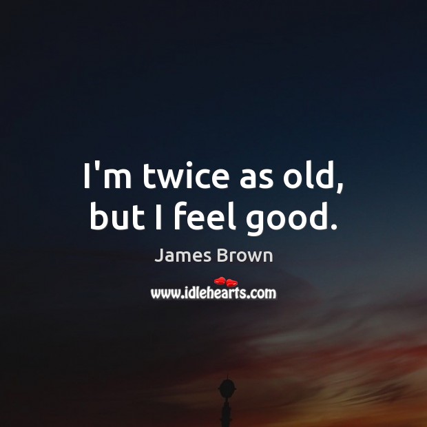 I’m twice as old, but I feel good. Image
