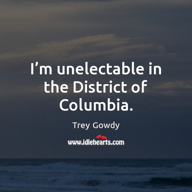 I’m unelectable in the District of Columbia. Trey Gowdy Picture Quote