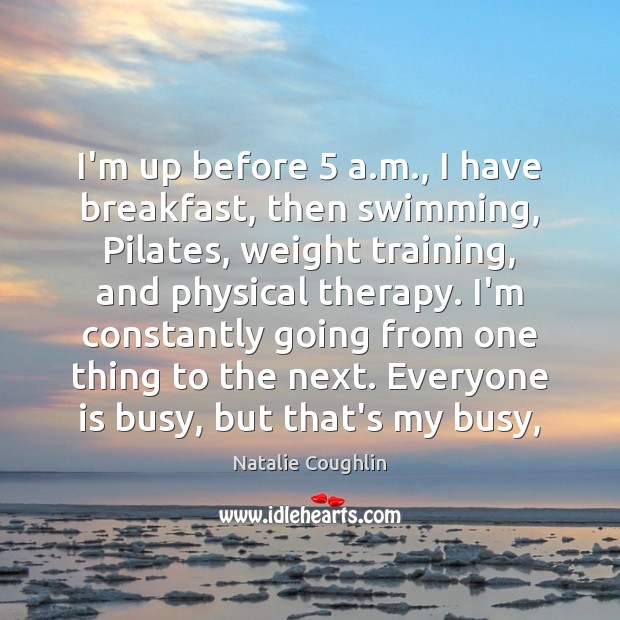 I’m up before 5 a.m., I have breakfast, then swimming, Pilates, weight Natalie Coughlin Picture Quote