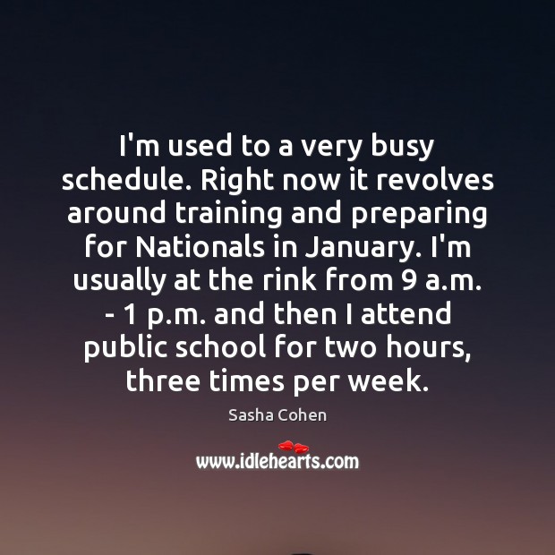 I’m used to a very busy schedule. Right now it revolves around 
