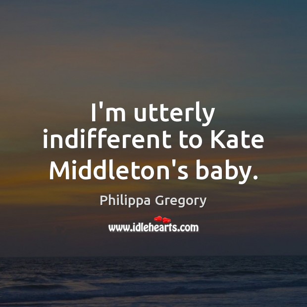 I’m utterly indifferent to Kate Middleton’s baby. Philippa Gregory Picture Quote