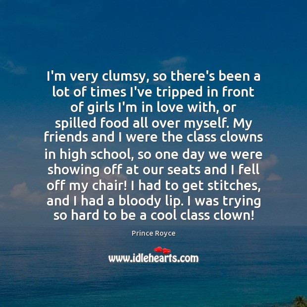 I’m very clumsy, so there’s been a lot of times I’ve tripped Image