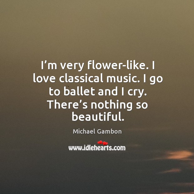 I’m very flower-like. I love classical music. I go to ballet and I cry. There’s nothing so beautiful. Michael Gambon Picture Quote
