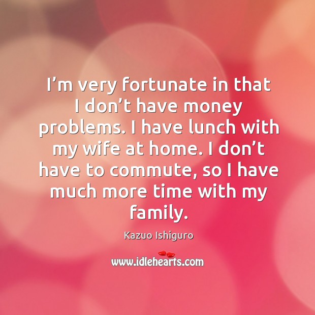I’m very fortunate in that I don’t have money problems. I have lunch with my wife at home. Kazuo Ishiguro Picture Quote