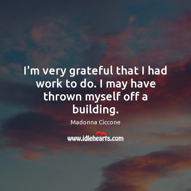 I’m very grateful that I had work to do. I may have thrown myself off a building. Madonna Ciccone Picture Quote