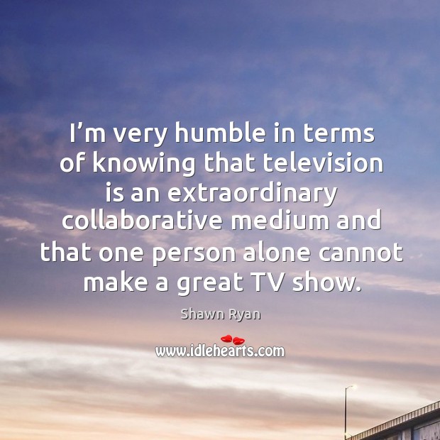I’m very humble in terms of knowing that television is an extraordinary collaborative medium and Shawn Ryan Picture Quote
