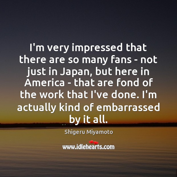 I’m very impressed that there are so many fans – not just Shigeru Miyamoto Picture Quote