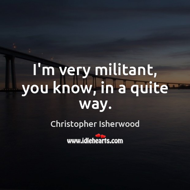 I’m very militant, you know, in a quite way. Christopher Isherwood Picture Quote