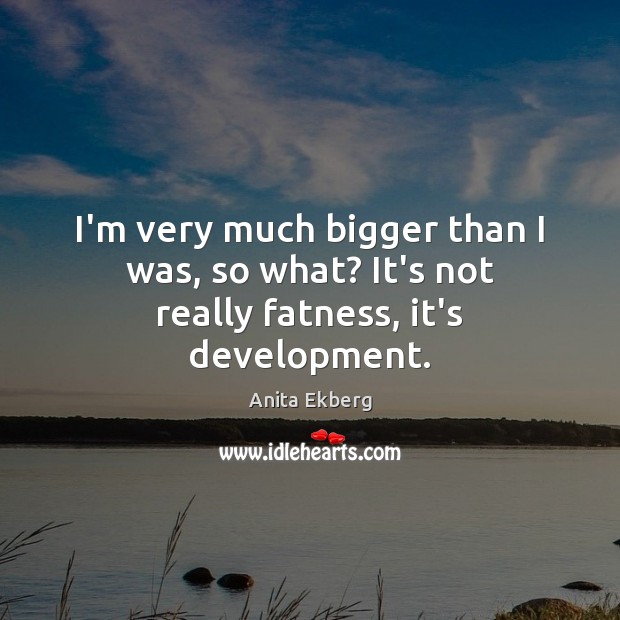 I’m very much bigger than I was, so what? It’s not really fatness, it’s development. Image