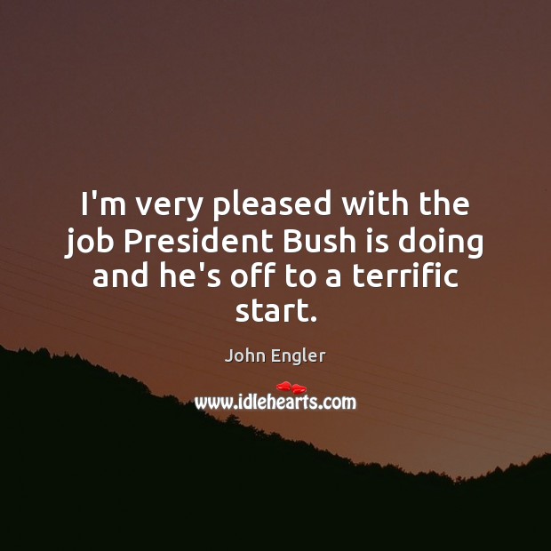 I’m very pleased with the job President Bush is doing and he’s off to a terrific start. John Engler Picture Quote