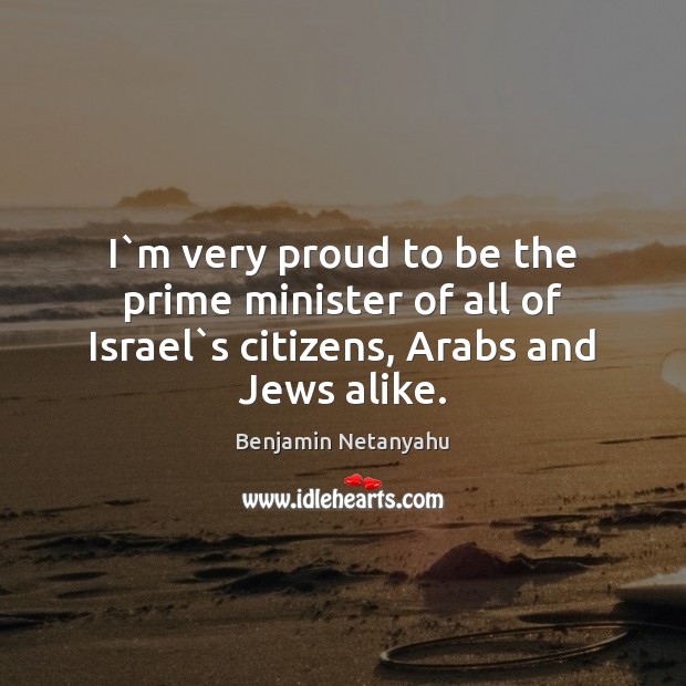 I`m very proud to be the prime minister of all of Israel`s citizens, Arabs and Jews alike. Benjamin Netanyahu Picture Quote