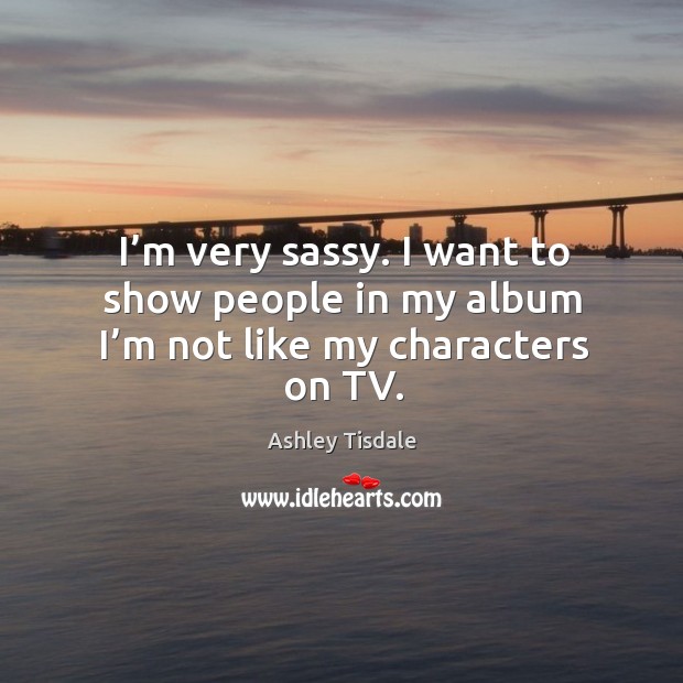 I’m very sassy. I want to show people in my album I’m not like my characters on tv. Ashley Tisdale Picture Quote
