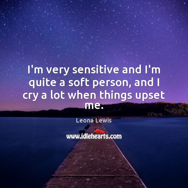 I’m very sensitive and I’m quite a soft person, and I cry a lot when things upset me. Leona Lewis Picture Quote