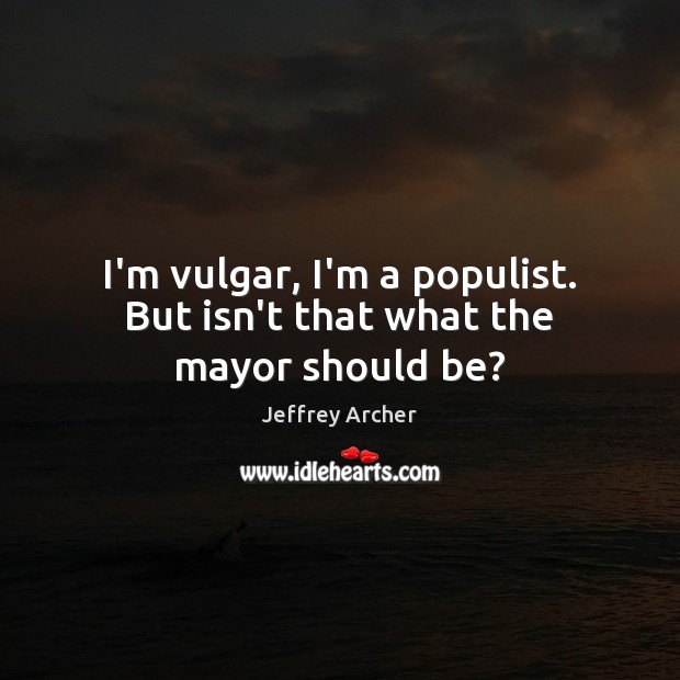 I’m vulgar, I’m a populist. But isn’t that what the mayor should be? Jeffrey Archer Picture Quote