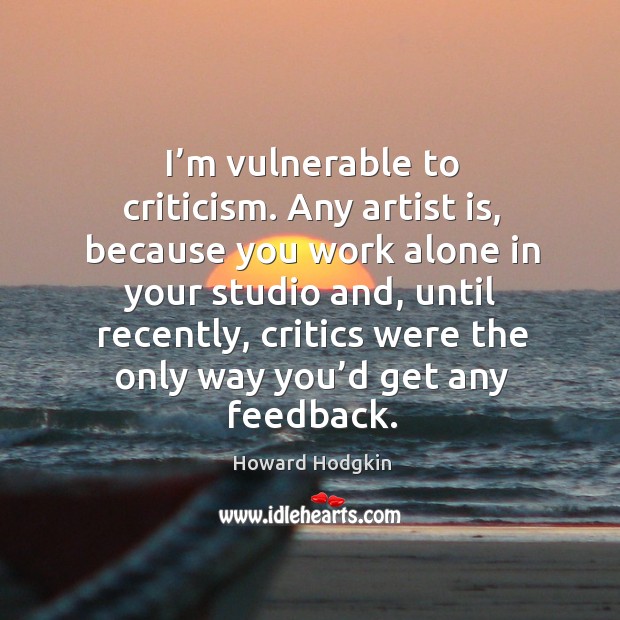 I’m vulnerable to criticism. Any artist is, because you work alone in your studio and, until recently Howard Hodgkin Picture Quote