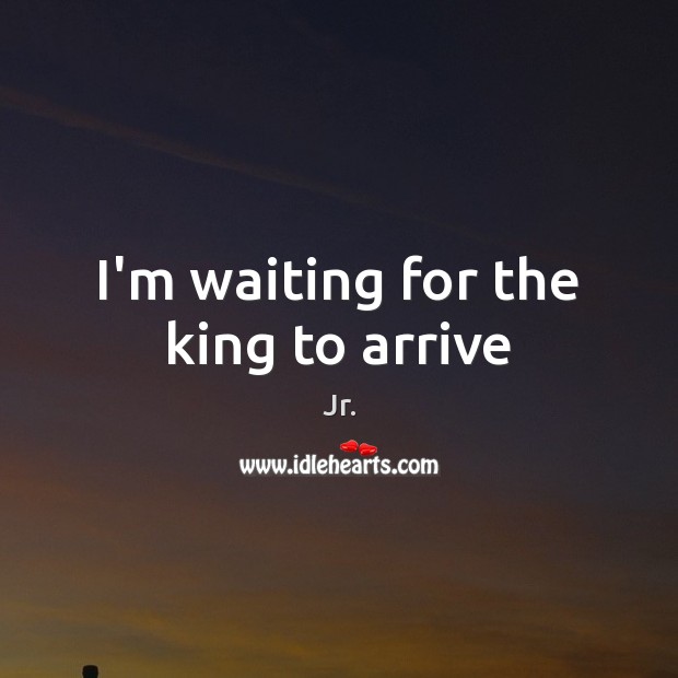 I’m waiting for the king to arrive 