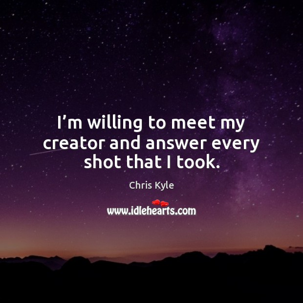 I’m willing to meet my creator and answer every shot that I took. Chris Kyle Picture Quote
