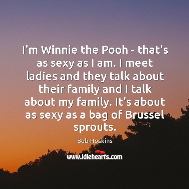 I’m Winnie the Pooh – that’s as sexy as I am. I 
