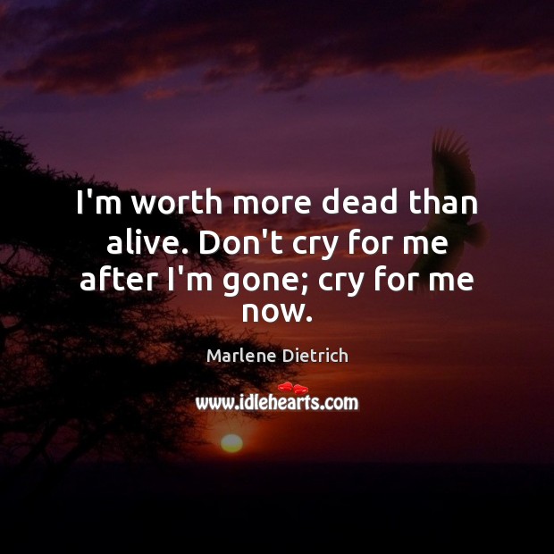 I’m worth more dead than alive. Don’t cry for me after I’m gone; cry for me now. Marlene Dietrich Picture Quote