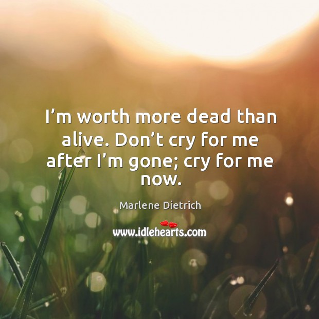 I’m worth more dead than alive. Don’t cry for me after I’m gone; cry for me now. Marlene Dietrich Picture Quote