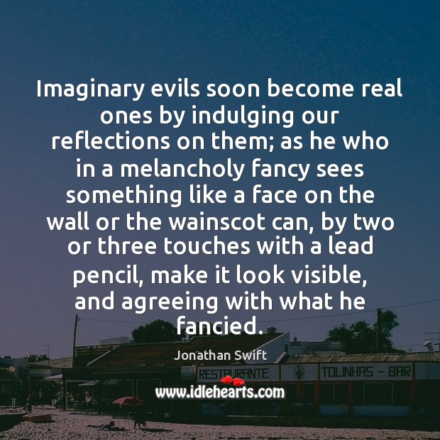 Imaginary evils soon become real ones by indulging our reflections on them; Jonathan Swift Picture Quote